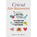 Cricut For Beginners: The Ultimate Guide To Master Your Cricut Machine