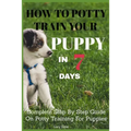 How To Potty Train Your Puppy In 7 days: Complete Step By Step Guide On Potty Training For Puppies