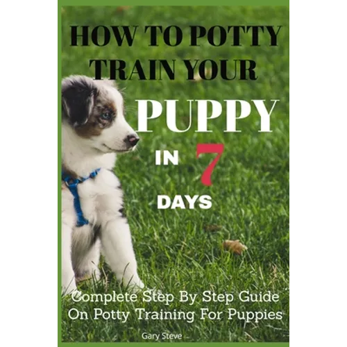 How To Potty Train Your Puppy In 7 days: Complete Step By Step Guide On Potty Training For Puppies