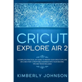 Cricut Explore Air 2: A Complete Practical DIY Guide to Master your Cricut Explore Air 2 and Start a Profitable Business with your Machine.