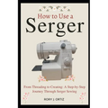 How to Use a Serger: From Threading to Creating: A Step-by-Step Journey Through Serger Sewing