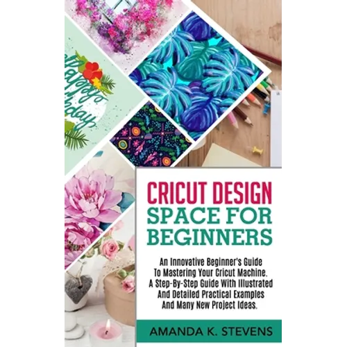 Cricut Design Space for Beginners: An Innovative Beginner's Guide To Mastering Your Cricut Machine. A Step-By-Step Guide With Illustrated And Detailed