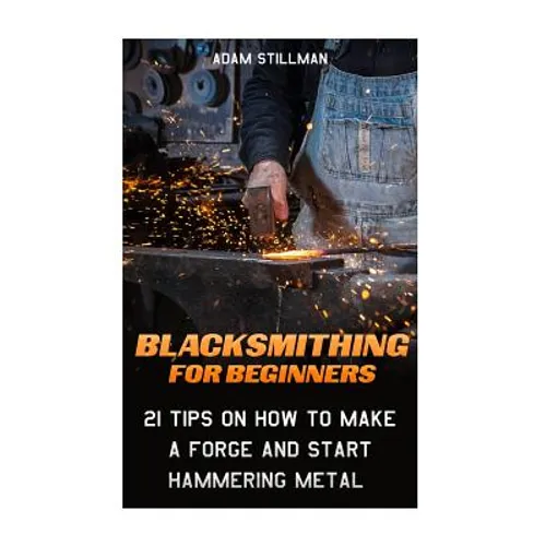Blacksmithing For Beginners: 21 Tips On How to Make A Forge and Start Hammering Metal: (Blacksmithing, blacksmith, how to blacksmith, how to blacks