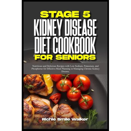 Stage 5 Kidney Disease Diet Cookbook for Seniors: Nutritious and Delicious Recipes with Low Sodium, Potassium, and Phosphorus for Effective Meal Plann