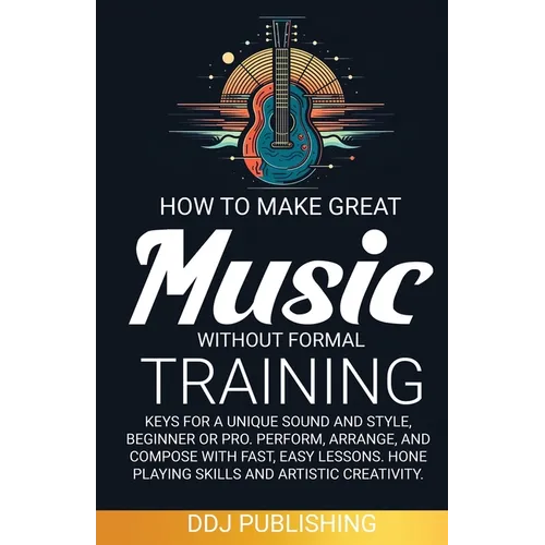 HOW TO MAKE GREAT MUSIC WITHOUT FORMAL TRAINING. Keys for a Unique Sound and Style, Beginner or Pro. Perform, Arrange, and Compose with Fast, Easy Les