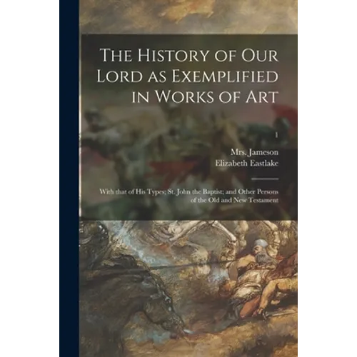 The History of Our Lord as Exemplified in Works of Art: With That of His Types; St. John the Baptist; and Other Persons of the Old and New Testament;