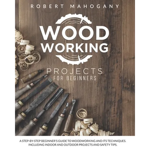 Woodworking Projects for Beginners: A Step-By-Step Beginner's Guide To Woodworking and Its Techniques. Including Indoor and Outdoor Projects and Safet
