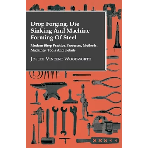 Drop Forging, Die Sinking and Machine Forming of Steel - Modern Shop Practice, Processes, Methods, Machines, Tools and Details
