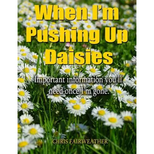 When I'm Pushing Up Daisies: Important Information You'll Need Once I've Gone