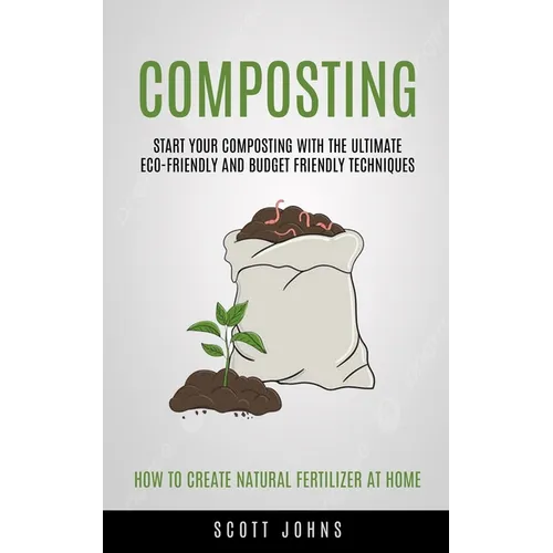 Composting: Start Your Composting With The Ultimate Eco-friendly And Budget Friendly Techniques (How To Create Natural Fertilizer At Home)