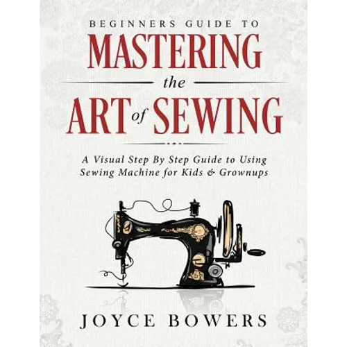 Beginners Guide to Mastering the Art of Sewing: A Visual Step By Step Guide to Using Sewing Machine for Kids & Grownups