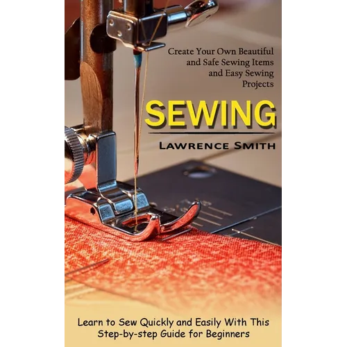 Sewing: Create Your Own Beautiful and Safe Sewing Items and Easy Sewing Projects (Learn to Sew Quickly and Easily With This Step-by-step Guide for Beg