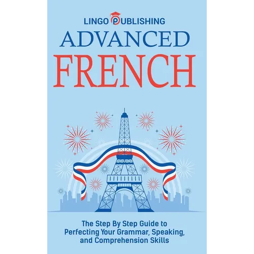 Advanced French: The Step By Step Guide to Perfecting Your Grammar, Speaking, and Comprehension Skills