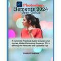 Photoshop Elements 2024: A Complete Practical Guide to Learn and Master Adobe Photoshop Elements 2024 with all the Features and Updated Tips