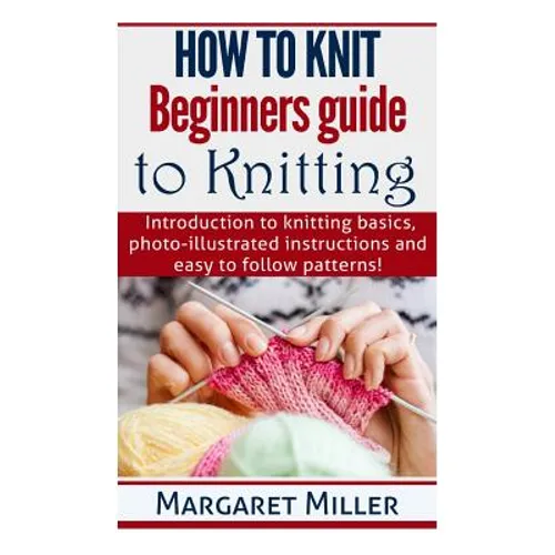 How to Knit: Beginners guide to Knitting: Introduction to knitting basics, photo-illustrated instructions and easy to follow patterns!