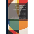 A Complete Course of Lithography: Containing Clear and Explicit Instructions in All the Different Branches and Manners of That Art: Accompanied by Ill