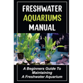 Freshwater Aquariums Manual: A Beginners Guide To Maintaining A Freshwater Aquarium