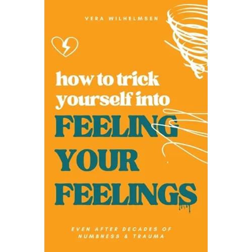 How to Trick Yourself Into Feeling Your Feelings: Even After Decades of Numbness and Trauma