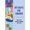 DIY Crafts For Children: The A To Z Guide To Making DIY Craft