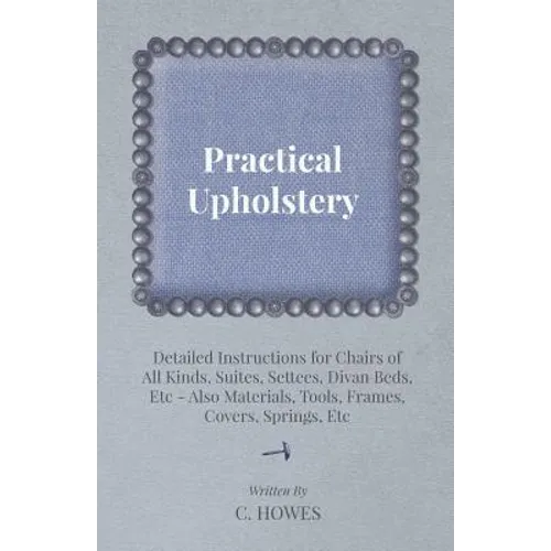 Practical Upholstery - Detailed Instructions for Chairs of All Kinds, Suites, Settees, Divan Beds, Etc - Also Materials, Tools, Frames, Covers, Spring