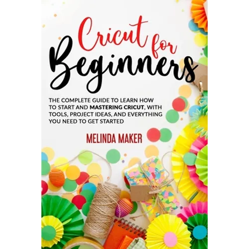 Cricut for Beginners: The Complete Guide to Learn How to Start and Mastering Cricut, With Tools, Project Ideas, And Everything you Need to Get Started