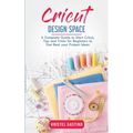 Cricut Design Space: A Complete Guide to Start Cricut, Tips and Tricks for Beginners to Get Real your Project Ideas