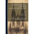 The Study-book Of Mediæval Architecture And Art: Being A Series Of Working Drawings Of The Principal Monuments Of The Middle Ages. Whereof The Plans,