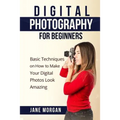 Digital Photography For Beginners: Basic Techniques on How to Make Your Digital Photos Look Amazing