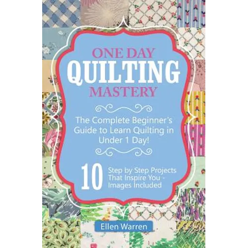 Quilting: One Day Quilting Mastery: The Complete Beginner's Guide to Learn Quilting in Under One Day -10 Step by Step Quilt Projects That Inspire You