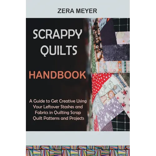Scrappy Quilts Handbook: A Guide to Get Creative Using Your Leftover Stashes and Fabrics in Quilting Scrap Quilt Patterns and Projects