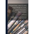 Painting on Glass and Porcelain, and Enamel Painting: a Complete Introduction to the Preparation of All the Colours and Fluxes Used for Painting on Gl