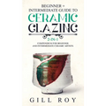 Ceramic Glazing: Beginner + Intermediate Guide to Ceramic Glazing: 2-in-1 Compendium for Beginner and Intermediate Ceramic Artists