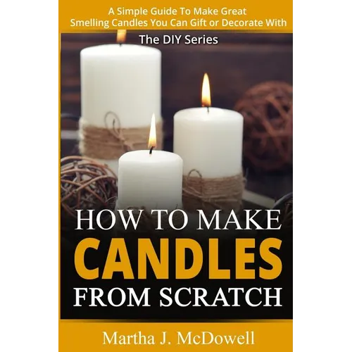 How To Make Candles From Scratch: : A Simple Guide To Make Great Smelling Candle You Can Gift or Decorate With