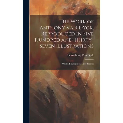 The Work of Anthony Van Dyck, Reproduced in Five Hundred and Thirty-seven Illustrations; With a Biographical Introduction