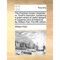 The Practical House Carpenter: Or, Youth's Instructor: Containing a Great Variety of Useful Designs in Carpentry and Architecture. by William Pain th