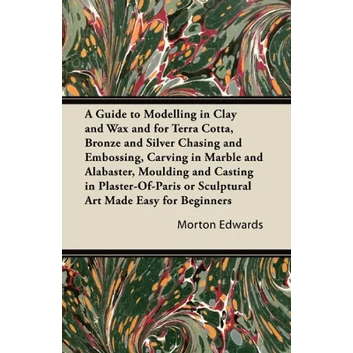 A Guide to Modelling in Clay and Wax: And for Terra Cotta, Bronze and Silver Chasing and Embossing, Carving in Marble and Alabaster, Moulding and Cast