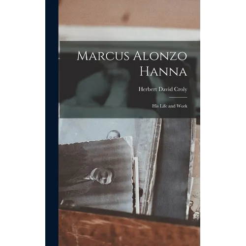 Marcus Alonzo Hanna: His Life and Work