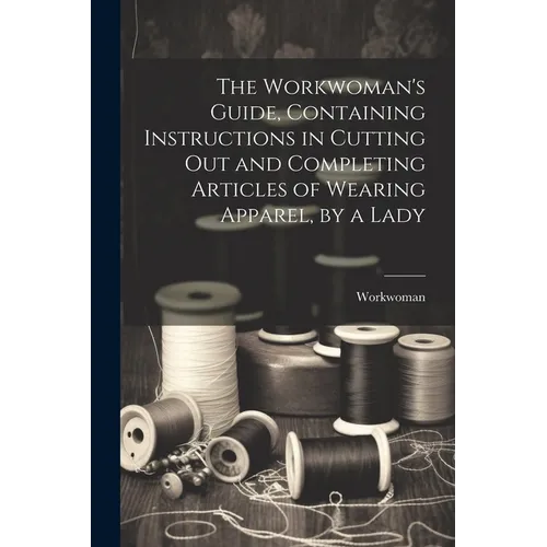 The Workwoman's Guide, Containing Instructions in Cutting Out and Completing Articles of Wearing Apparel, by a Lady