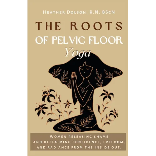 The Roots of Pelvic Floor Yoga: Women Releasing Shame and Reclaiming Confidence, Freedom, and Radiance from the Inside Out.