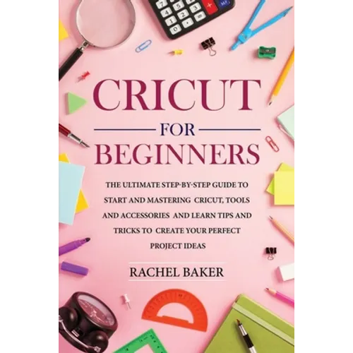 Cricut for Beginners: The Ultimate Step-by-Step Guide To Start and Mastering Cricut, Tools and Accessories and Learn Tips and Tricks to Crea