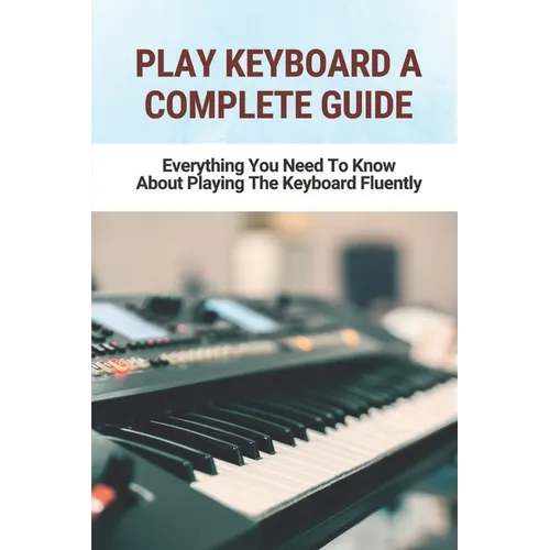 Play Keyboard A Complete Guide: Everything You Need To Know About Playing The Keyboard Fluently