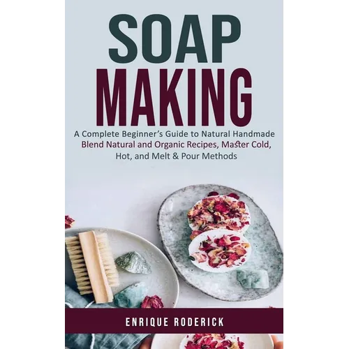Soap Making: A Complete Beginner's Guide to Natural Handmade (Blend Natural and Organic Recipes, Master Cold, Hot, and Melt & Pour Methods)