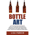 Bottle Art: How To Use Empty Wine Glass Bottles To Make Decor Craft Projects Like Colorful Vases, Drinking Glasses, Plant Holders,
