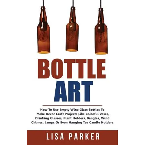 Bottle Art: How To Use Empty Wine Glass Bottles To Make Decor Craft Projects Like Colorful Vases, Drinking Glasses, Plant Holders,