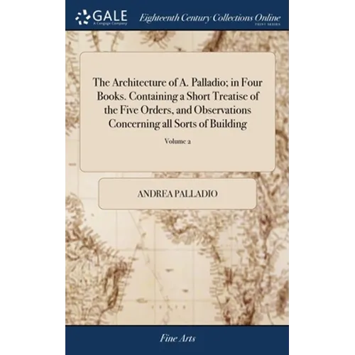 The Architecture of A. Palladio; in Four Books. Containing a Short Treatise of the Five Orders, and Observations Concerning all Sorts of Building: As
