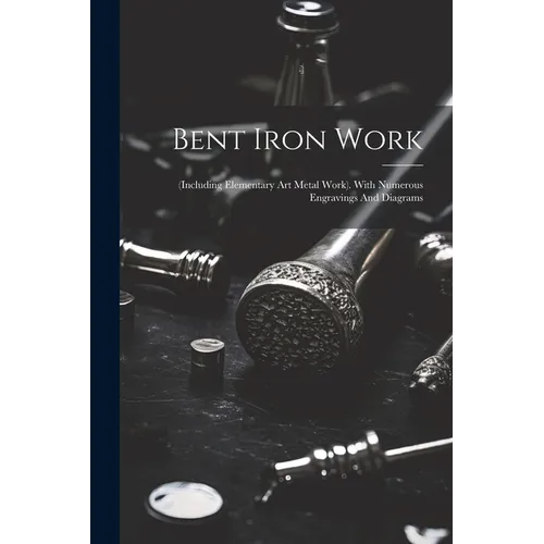 Bent Iron Work: (including Elementary Art Metal Work). With Numerous Engravings And Diagrams