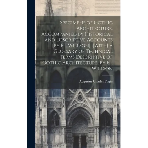 Specimens of Gothic Architecture, Accompanied by Historical and Descriptive Accounts [By E.J. Willson]. [With] a Glossary of Technical Terms Descripti