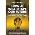 How AI Will Shape Our Future: Understand Artificial Intelligence and Stay Ahead. Machine Learning. Generative AI. Robots. Quantum AI. Super Intelligen