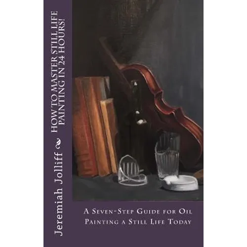 How to Master Still Life Painting in 24 Hours!: A Seven-Step Guide for Oil Painting a Still Life Today