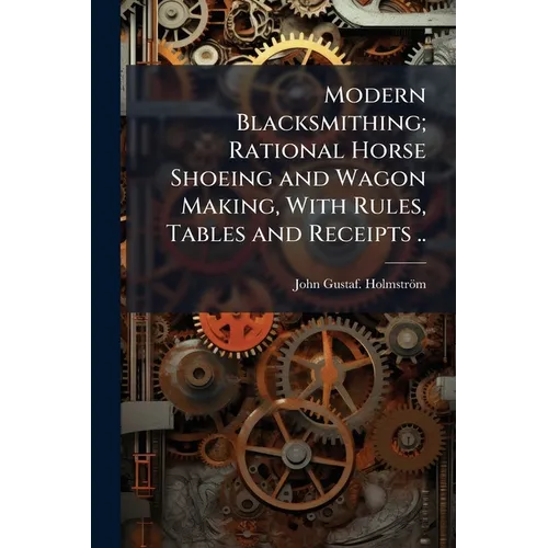 Modern Blacksmithing; Rational Horse Shoeing and Wagon Making, With Rules, Tables and Receipts ..